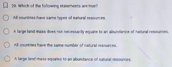 20. Which of the following statements are true?
All countries have same types of natural resources.
A large land mass does not necessarily equate to an abundance of natural resources.
All countries have the same number of natural resources.
A large land mass equates to an abundance of natural resources.