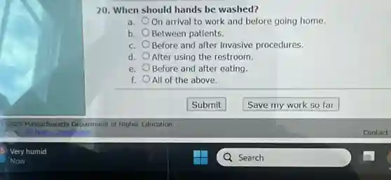 20. When should hands be washed?
a. On arrival to work and before going home.
b. Between patients.
C. Before and after invasive procedures.
d. After using the restroom.
e. Before and after eating.
f. All of the above.