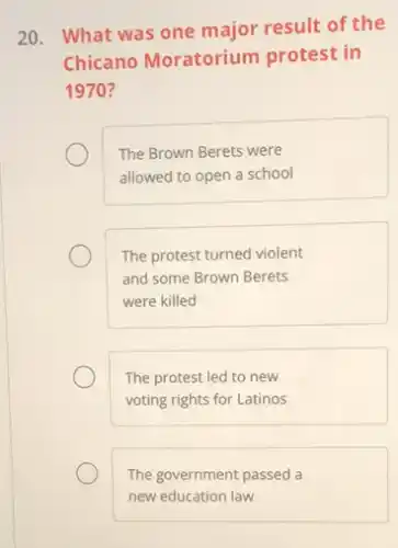 20. What was one major result of the
Chicano Moratorium protest in
1970 ?
The Brown Berets were
allowed to open a school
The protest turned violent
and some Brown Berets
were killed
The protest led to new
voting rights for Latinos
The government passed a
