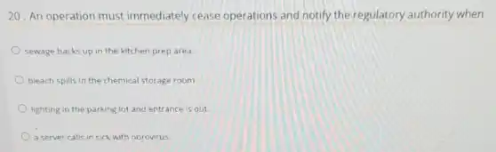 20. An operation must immediately cease operations and notify the regulatory authority when
sewage backs up in the kitchen prep area.
bleach spills in the chemical storage room.
lighting in the parking lot and entrance is out.
a server calls in sick with norovirus.