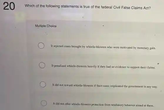 20
Which of the following statements is true of the federal Civil False Claims Act?
Multiple Choice
It rejected cases brought by whistle-blowers who were motivated by monetary gain.
It penalized whistle-blowers heavily if they had no evidence to support their claims.
It did not reward whistle-blowers if their cases implicated the government in any way.
It did not offer whistle-blowers protection from retaliatory behavior aimed at them.