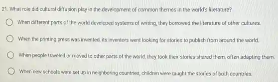 21. What role did cultural diffusion play in the development of common themes in the world's literature?
When different parts of the world developed systems of writing, they borrowed the literature of other cultures.
When the printing press was invented, its inventors went looking for stories to publish from around the world.
moved to other parts of the world, they took their stories shared them, often adapting them.
When new schools were set up in neighboring countries stories of both countries.