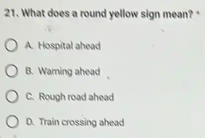 21. What does a round yellow sign mean?x
A. Hospital ahead
B. Warning ahead
C. Rough road ahead
D. Train crossing ahead