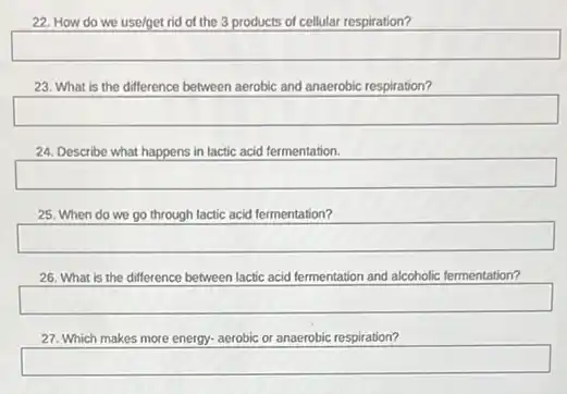 22. How do we use/get rid of the 3 products of cellular respiration?
square 
23. What is the difference between aerobic and anaerobic respiration?
square 
24. Describe what happens in lactic acid fermentation.
square 
25. When do we go through lactic acid fermentation?
square 
26. What is the difference between lactic acid fermentation and alcoholic fermentation?
square 
27. Which makes more energy- aerobic or anaerobic respiration?
square