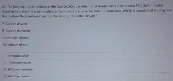 23) The burning of coal produces sulfur dioxide, SO_(2) a pollutant that slowly reacts in air to form SO_(3) Sulfur trioxide
dissolves into airborne water droplets to form a very corrosive solution of sulfuric acid. Which is a product of burning coal
that hastens the transformation of sulfur dioxide into sulfur trioxide?
A) Carbon dioxide
B) Carbon monoxide
C) Nitrogen dioxide
D) Particles of ash
D) Particles of ash
C) Nitrogen dioxide
B) Carbon monoxide
A) Carbon dioxide