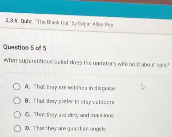 2.3:5 Quiz: "The Black Cat" by Edgar Allan Poe
Question 5 of 5
What superstitious belief does the narrator's wife hold about cats?
A. That they are witches in disguise
B. That they prefer to stay outdoors
C. That they are dirty and malicious
D. That they are guardian angels