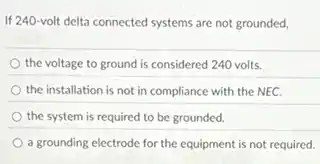 If 240-volt delta connected systems are not grounded,
the voltage to ground is considered 240 volts.
the installation is not in compliance with the NEC.
the system is required to be grounded.
a grounding electrode for the equipment is not required.