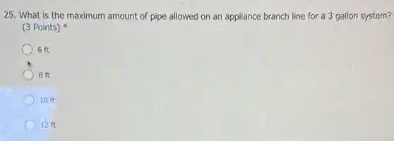 25. What is the maximum amount of pipe allowed on an appliance branch line for a 3 gallon system?
(3 Points)
6 ft
8 ft
C 10 ft
12 ft