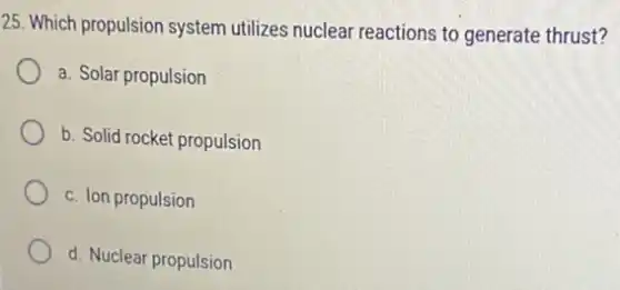 25. Which propulsion system utilizes nuclear reactions to generate thrust?
a. Solar propulsion
b. Solid rocket propulsion
c. Ion propulsion
d. Nuclear propulsion