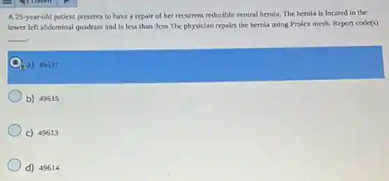 A 25-year-old patient presents to have a repair of her recurrent reducible ventral hernia. The hernia is located in the
lower left abdominal quadrant and is less than 3cm The physician repairs the hernia using Prolex mesh. Report code(s)
__
a) 49617
b) 49615
C) 49613
d) 49614