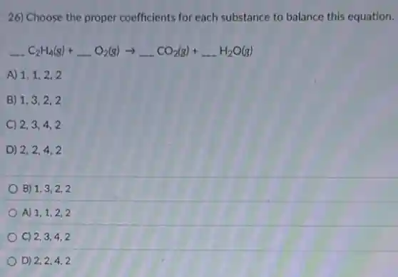 26) Choose the proper coefficients for each substance to balance this equation.
underline ( )C_(2)H_(4)(g)+underline ( )O_(2)(g)arrow underline ( )CO_(2)(g)+underline ( )H_(2)O(g)
A) 1,1,2,2
B) 1,3,2,2
C) 2,3,4,2
D) 2,2,4,2
B) 1,3,2,2
A) 1,1,2,2
C) 2,3,4,2
D) 2,2,4,2