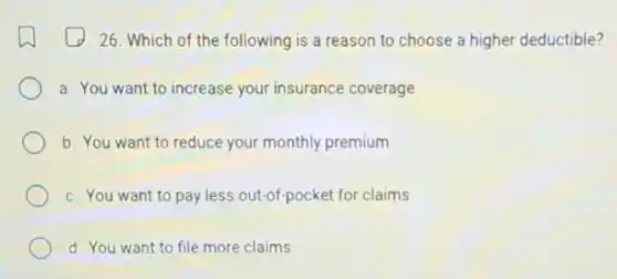 26. Which of the following is a reason to choose a higher deductible?
a. You want to increase your insurance coverage
b. You want to reduce your monthly premium
c. You want to pay less out-of-pocket for claims
d. You want to file more claims