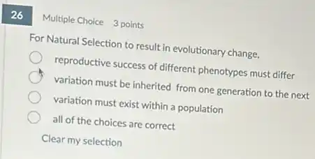 26
Multiple Choice 3 points
For Natural Selection to result in evolutionary change,
reproductive success of different phenotypes must differ
variation must be inherited from one generation to the next
variation must exist within a population
all of the choices are correct