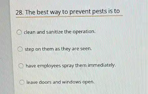 28. The best way to prevent pests is to
clean and sanitize the operation.
step on them as they are seen.
have employees spray them immediately.
leave doors and windows open.