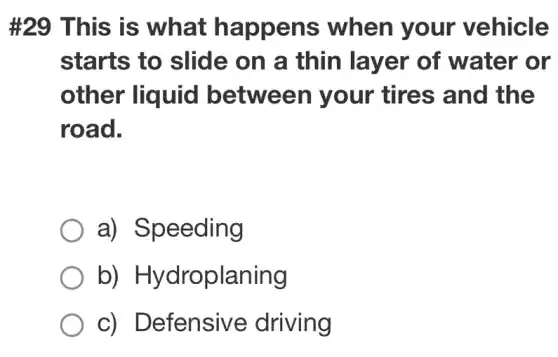 #29 This is what happens when your vehicle
starts to slide on a thin layer of water or
other liquid between your tires and the
road.
a) Speeding
b)Hydroplaning
c) Defensive driving