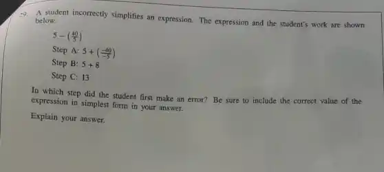 29. A student incorrectly simplifies an expression.The expression and the student's work are shown
below.
5-((40)/(5))
Step A: 5+((-40)/(-5))
Step B: 5+8
Step C: 13
In which step did the student first make an error? Be sure to include the correct value of the
expression in simplest form in your answer.
Explain your answer.