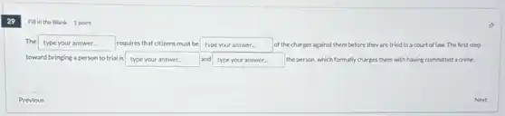 29
Fill in the Blank 1 point
The typeyouranswer requires that citizens must be type your answer. of the charges against them before they are tried in a court of law. The first step
toward bringing a person to trial is type your answer.	and type your answer. the person, which formally charges them with having committed a crime.