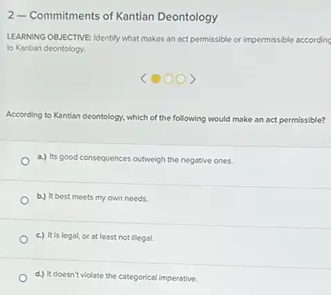 2-Commitments of Kantian Deontology
LEARNING OBJECTIVE: Identify what makes an act permissible or impermissible according
to Kantian deontology.
According to Kantian deontology which of the following would make an act permissible?
a.) Its good consequences outweigh the negative ones.
b.) It best meets my own needs.
c.) It is legal, or at least not illegal.
d.) It doesn't violate the categorical imperative.