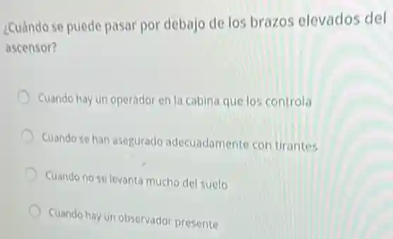 2Cuándo se puede pasar por debajo de los brazos elevados del
ascensor?
Cuando hay un operador en la cabina que los controla
Cuando se han asegurado adecuadamente con tirantes
Cuando no se levant mucho del suelo
Cuando hay un observador presente