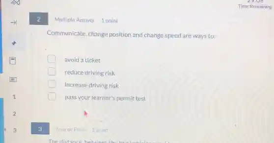 2
Multiple Answer 1 point
Communicate, change position and change speed are ways to:
avoid a ticket
reduce driving risk
increase driving risk
pass your learner's permit test