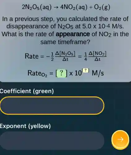 2N_(2)O_(5)(aq)arrow 4NO_(2)(aq)+O_(2)(g)
In a previous step, you calculated the rate of
disappearance of N_(2)O_(5) at 5.0times 10-4M/s
What is the rate of appearance of NO_(2) in the
same timeframe?
Rate=-(1)/(2)(Delta [N_(2)O_(5)])/(Delta t)=(1)/(4)(Delta [NO_(2)])/(Delta t)
Rate_(O_(2))=[?]times 10^[?]M/s
Coefficient (green)
Exponent (yellow)