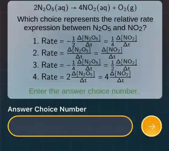 2N_(2)O_(5)(aq)arrow 4NO_(2)(aq)+O_(2)(g)
Which choice represents the relative rate
expression between N_(2)O_(5) and NO_(2) ?
1 Rate=-(1)/(2)(Delta [N_(2)O_(5)])/(Delta t)=(1)/(4)(Delta [NO_(2)])/(Delta t)
2. Rate=(Delta [N_(2)O_(5)])/(Delta t)=(Delta [NO_(2)])/(Delta t)
3 Rate=-(1)/(4)(Delta [N_(2)O_(5)])/(Delta t)=(1)/(2)(Delta [NO_(2)])/(Delta t)
4 Rate=2(Delta [N_(2)O_(5)])/(Delta t)=4(Delta [NO_(2)])/(Delta t)