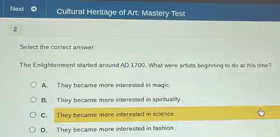 2
Select the correct answer.
The Enlightenment started around AD 1700. What were artists beginning to do at this time?
A. They became more interested in magiC.
B. They became more interested in spirituality.
C. They became more interested in science.
D. They became more interested in fashion.