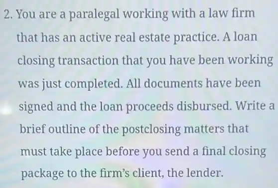 2.You are a paralegal working with a law firm
that has an active real estate practice .A loan
closing transaction that you have been working
was just completed. All documents have been
signed and the loan proceeds disbursed. Write a
brief outline of the postclosing matters that
must take place before you send a final closing
package to the firm's client, the lender.