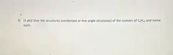 3) (4 pts) Give the structures (condensed or line-angle structures) of the isomers of C_(4)H_(10) and name
each.