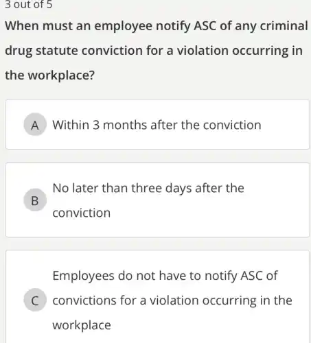 3 out of 5
When must an employee notify ASC of any criminal
drug statute conviction for a violation occurring in
the workplace?
A Within 3 months after the conviction
B
conviction
No later than three days after the
D
Employees do not have to notify ASC of
C convictions for a violation occurring in the