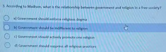 3. According to Madison what is the relationship between government and religion in a free society?
a) Government should enforce religious dogma
b) Government should be indifferent to religion
c) Government should actively promote one religion
d) Government should suppress all religious practices