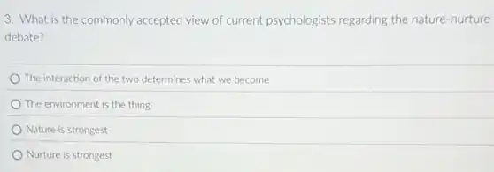 3. What is the commonly accepted view of current psychologists regarding the nature-nurture
debate?
The interaction of the two determines what we become
The environment is the thing
Nature is strongest
Nurture is strongest