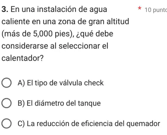 3. En una instalación de agua
caliente en una zona de gran altitud
(más de 5,000 pies), ¿qué debe
considerarse al seleccionar el
calentador?
A) El tipo de válvula check
B) El diámetro del tanque
C) La reducción de eficiencia del quemador
10 puntc