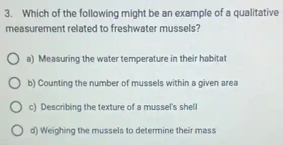 3. Which of the following might be an example of a qualitative
measurement related to freshwater mussels?
a) Measuring the water temperature in their habitat
b) Counting the number of mussels within a given area
c) Describing the texture of a mussel's shell
d) Weighing the mussels to determine their mass