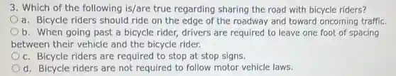3. Which of the following is/are true regarding sharing the road with bicycle riders?
a. Bicycle riders should ride on the edge of the roadway and toward oncoming traffic.
b. When going past a bicycle rider,drivers are required to leave one foot of spacing
between their vehicle and the bicycle rider.
c. Bicycle riders are required to stop at stop signs.
d. Bicycle riders are not required to follow motor vehicle laws.
