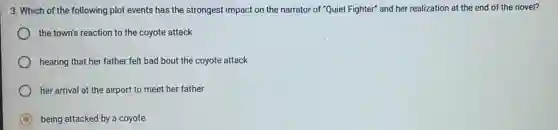 3. Which of the following plot events has the strongest impact on the narrator of "Quiet Fighter" and her realization at the end of the novel?
the town's reaction to the coyote attack
hearing that her father felt bad bout the coyote attack
her arrival at the airport to meet her father
being attacked by a coyote