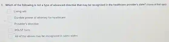 3. Which of the following is not a type of advanced directive that may be recognized in the healthcare provider's state? choose all that opply
Living will
Durable power of attorney for healthcare
Provider's directive
POLST form
All of the above may be recognized in some states