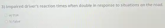 3) Impaired driver's reaction times often double in response to situations on the road.
a) true
b) false