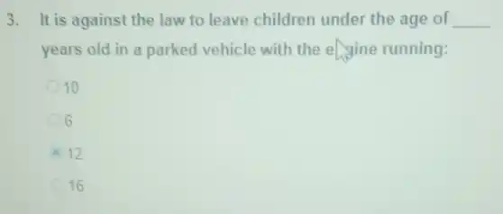 3. It is against the law to leave children under the age of __
years old in a parked vehicle with the engine running:
10
6
12
16