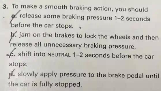 3. To make a smooth braking action, you should
a. release some braking pressure 1-2 seconds
before the car stops.
b. jam on the brakes to lock the wheels and then
release all unnecessary braking pressure.
c. shift into NEUTRAL 1-2 seconds before the car
stops.
d. slowly apply pressure to the brake pedal until
the car is fully stopped.