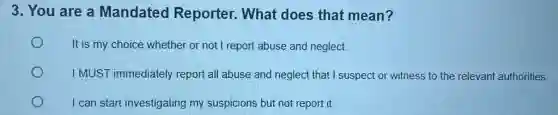 3. You are a Mandated Reporter. What does that mean?
It is my choice whether or not I report abuse and neglect.
I MUST immediately report all abuse and neglect that I suspect or witness to the relevant authorities
I can start investigating my suspicions but not report it.