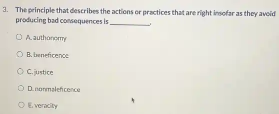 3. The principle that describes the actions or practices that are right insofar as they avoid
producing bad consequences is __
A. authonomy
B. beneficence
C. justice
D. nonmaleficence
E. veracity