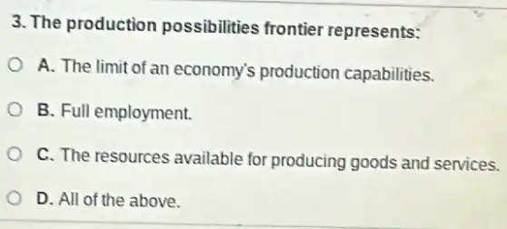 3. The production possibilities frontier represents:
A. The limit of an economy's production capabilities.
B. Full employment.
C. The resources available for producing goods and services.
D. All of the above.