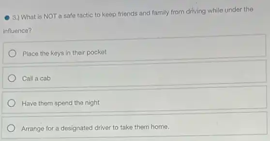 3.) What is NOT a safe tactic to keep friends and family from driving while under the
influence?
Place the keys in their pocket
Call a cab
Have them spend the night
Arrange for a designated driver to take them home.