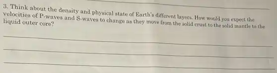 3. Think about the density and physical state of Earth's different layers How would you expect the
velocities of P-waves and S-waves to change as they move from the solid crust to the solid mantle to the
liquid outer core?
__