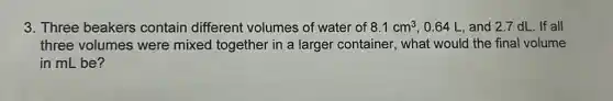 3. Three beakers contain different volumes of water of 8.1cm^3 0.64 L, and 2.7 dL. If all
three volumes were mixed together in a larger container, what would the final volume
in mL be?