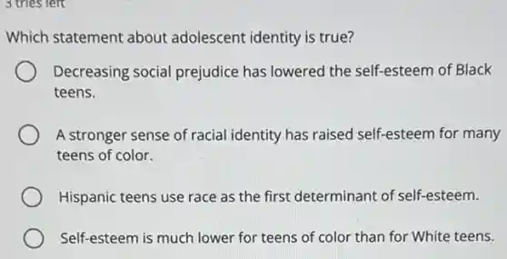 3 tries left
Which statement about adolescent identity is true?
Decreasing social prejudice has lowered the self-esteem of Black
teens.
A stronger sense of racial identity has raised self-esteem for many
teens of color.
Hispanic teens use race as the first determinant of self-esteem.
Self-esteem is much lower for teens of color than for White teens.