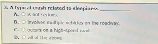 3. A typical crash related to sleepiness __
A. is not serious.
B. involves multiple vehicles on the roadway.
C. occurs on a high -speed road.
D. all of the above