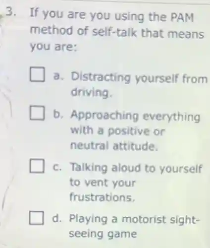 3. If you are you using the PAM
method of self-talk that means
you are:
a. Distracting yourself from
driving.
b. Approaching everything
with a positive or
neutral attitude.
c. Talking aloud to yourself
to vent your
frustrations.
d. Playing a motorist sight-