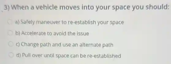 3) When a vehicle moves into your space you should:
a) Safely maneuver to re-establish your space
b) Accelerate to avoid the issue
c) Change path and use an alternate path
d) Pull over until space can be re -established